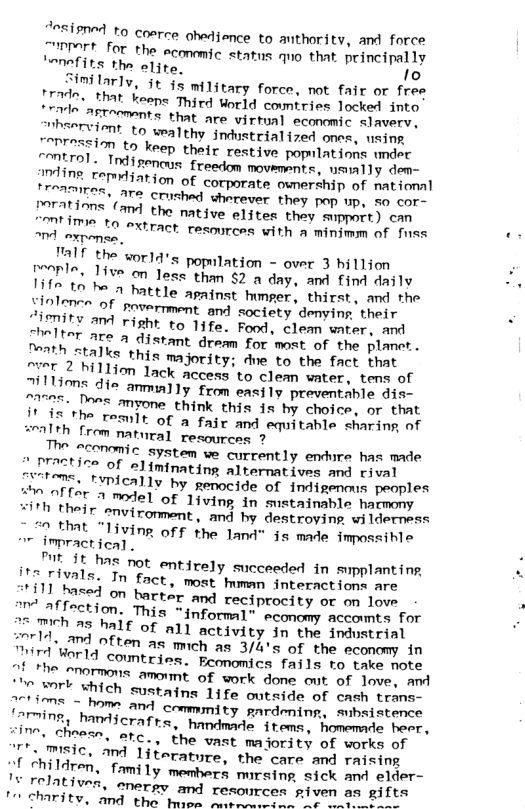 “osipned to cosrce ohadience to anthority, and force rrart for the aconmic status quo that principally Nnefits the alire. o  “milarly, it §s mi1itary force, not fair or free rrade, that keeps Thipd World countries locked into e ASTrenents that are virtual economic. slavery, mhsarvient to wealthy jndustrialized ones, using ["rression to keep their restive populations under “MErol. Tdigencus freedom movements, usnally dem- mine cemmiation of corporate ownership of national porATITeR, ATe Crished sherever they pap up, no cor- Porations (and the native eljtes they support) can ! dmie 0 extract rasources with a minimm of fass nd exponss  "alf the worlq’s population - over 3 hillion Ienles 11ve o Jess than §2 n day, and find daily Hin In be 2 battle apatnst hger, thirst, and the Siolonen of sovermment and society demying their ity A right o Tife. Fad, clemn umter and o IteT ATe A distant dream for most of the planet. Tonth StAlks this majority: due to the fact that ~ver 2 hillion lack access to clean water, tens of Tiltions die anmially from easily preventable die- 175a: Do myone think this is by choice, or that e e ToE of a faic and equitahls sharing af =ralth from natural resources ?  The aconomic System we currently endure has made " practice of -,l(mlnn!]mg alternatives and rival tems. tvpically by genocide of indigenous peoples w0 affer 2 mode] of living in sustainable harmony ¥iTh their enviroment, and by destroying wilderness  Tohat “1iving off the land” is made imossible 7 impractical,  Tt It hns not entirely succeeded in spplanting N5 ials. In fact, most human interactions are i1 based on bartir and rectprocity or on love I pffection. This *informal® scmomy accomes for Soemch 25 half of all activity in the imdwstrial e often as mich as 3/4’s of the economy in ™ird Worlq countries. Economics fails to take note 2L, ormons amount of work done ot of e, md Ihe Wl which sustains 11fe outside of cash trans- s = hom and commmity gardening, mibsistence {arming, handicrafre, handmade items, homemade beer, “ine, choesn, ate. the vast majority of works of  ¥ Ielatives, energy and resources given s gi1te T charity, and the hoee o oorces Rive  